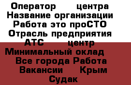 Оператор Call-центра › Название организации ­ Работа-это проСТО › Отрасль предприятия ­ АТС, call-центр › Минимальный оклад ­ 1 - Все города Работа » Вакансии   . Крым,Судак